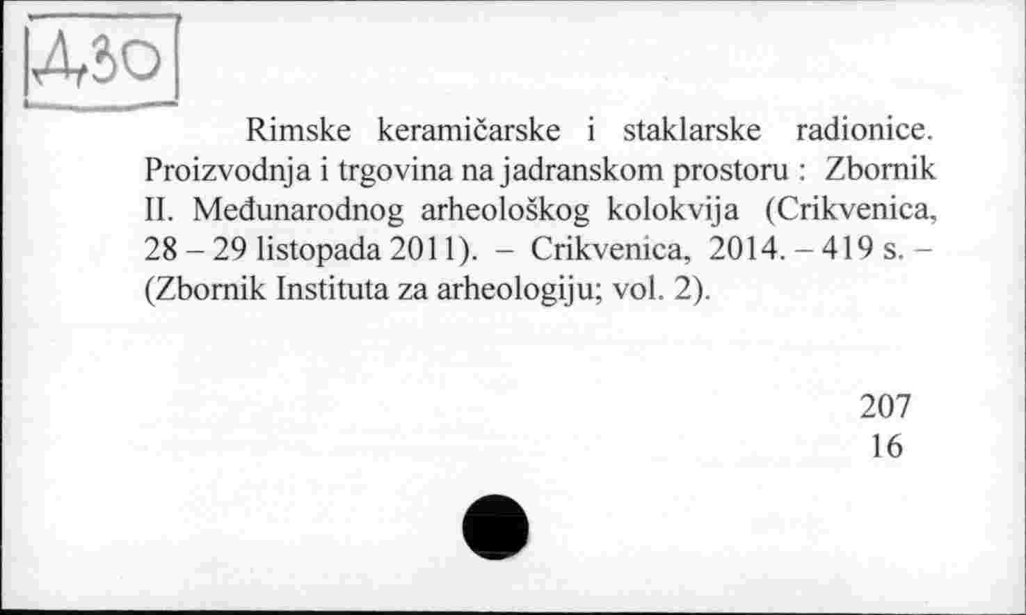 ﻿Д5О
Rimske keramicarske і staklarske radionice. Proizvodnja і trgovina na jadranskom prostoru : Zbomik II. Medunarodnog arheoloskog kolokvija (Crikvenica, 28 - 29 listopada 2011). - Crikvenica, 2014. - 419 s.-(Zbomik Instituta za arheologiju; vol. 2).
207
16